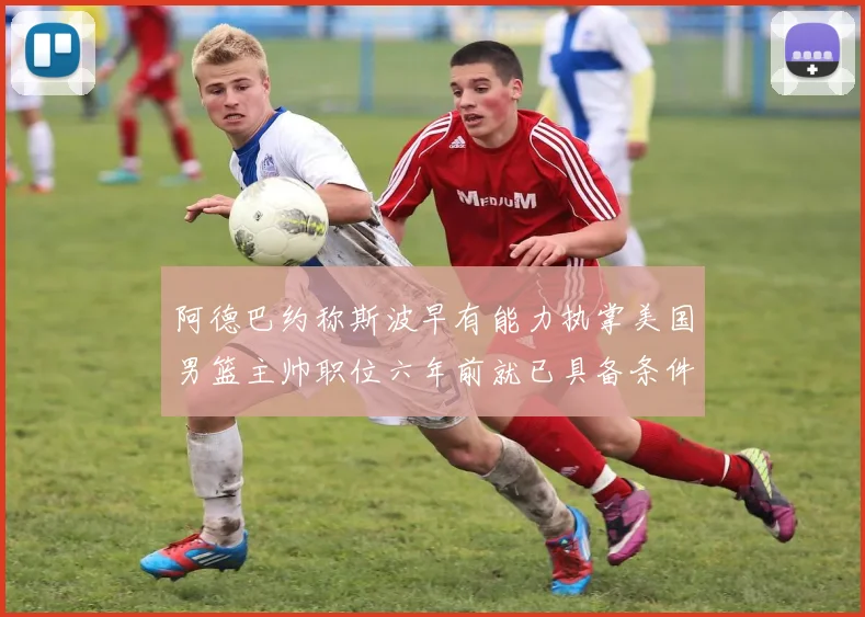阿德巴约称斯波早有能力执掌美国男篮主帅职位六年前就已具备条件