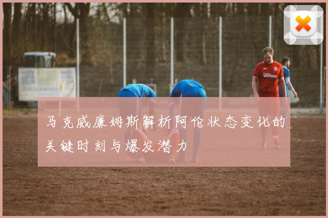 马克威廉姆斯解析阿伦状态变化的关键时刻与爆发潜力