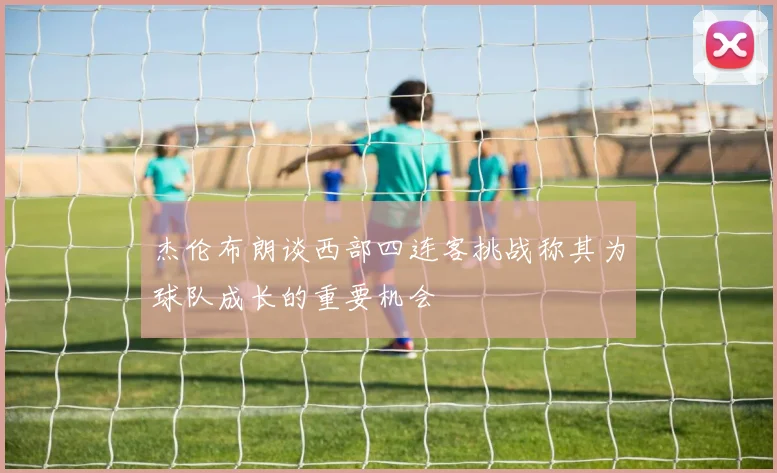 杰伦布朗谈西部四连客挑战称其为球队成长的重要机会