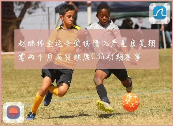赵继伟全运会受伤情况严重康复期需两个月或将缺席CBA初期赛事