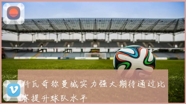科瓦奇称曼城实力强大期待通过比赛提升球队水平