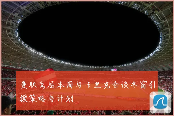 曼联高层本周与卡里克会谈冬窗引援策略与计划