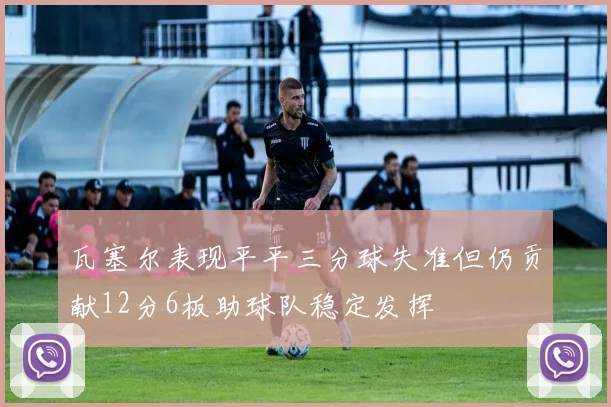 瓦塞尔表现平平三分球失准但仍贡献12分6板助球队稳定发挥