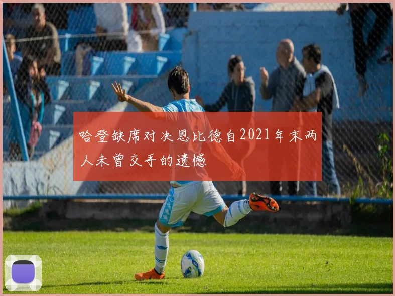 哈登缺席对决恩比德自2021年末两人未曾交手的遗憾