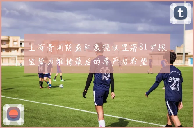 上海青训阴盛阳衰现状显著81岁根宝努力维持最后的尊严与希望