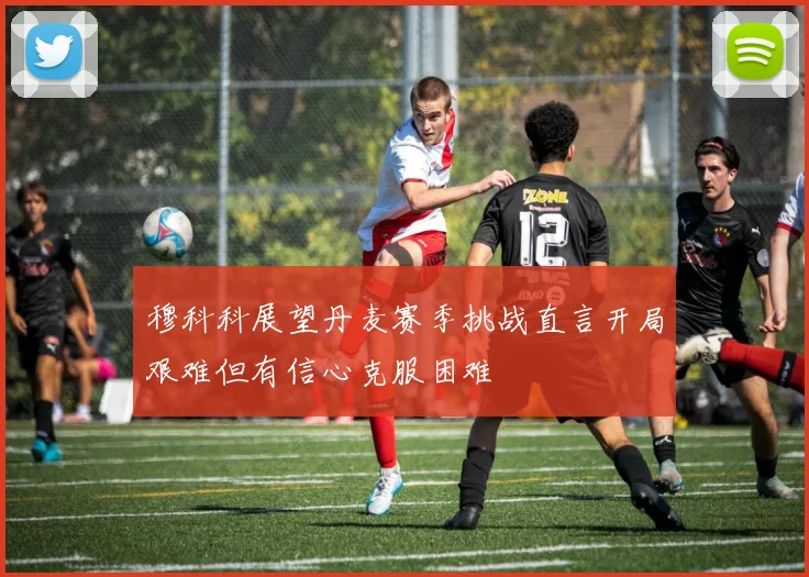 穆科科展望丹麦赛季挑战直言开局艰难但有信心克服困难