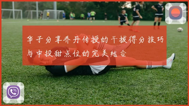 华子分享乔丹传授的干拔得分技巧与中投甜点位的完美结合