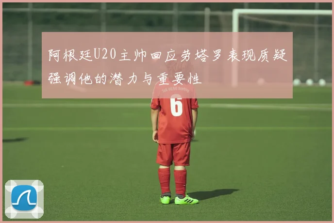 阿根廷U20主帅回应劳塔罗表现质疑强调他的潜力与重要性
