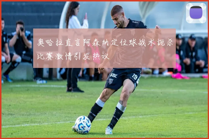 奥哈拉直言阿森纳定位球战术扼杀比赛激情引发热议