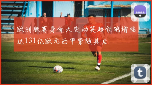 欧洲联赛身价大变动英超领跑增幅达131亿欧元西甲紧随其后