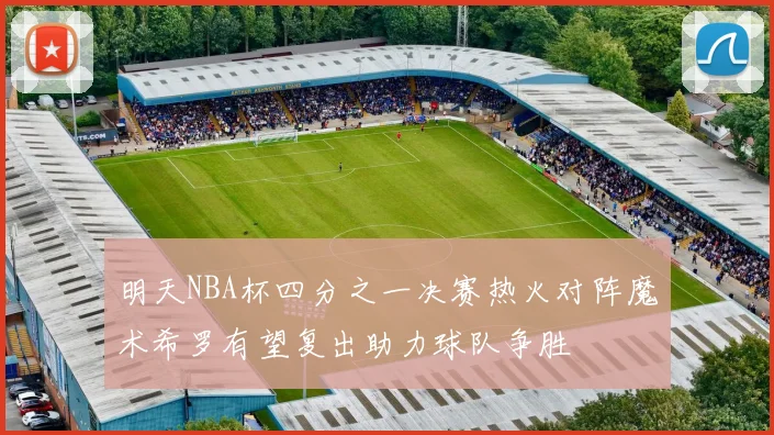 明天NBA杯四分之一决赛热火对阵魔术希罗有望复出助力球队争胜