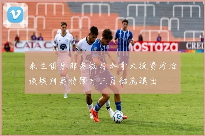 米兰俱乐部老板与加拿大投资方洽谈埃利奥特预计三月彻底退出