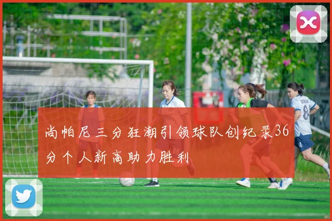 尚帕尼三分狂潮引领球队创纪录36分个人新高助力胜利