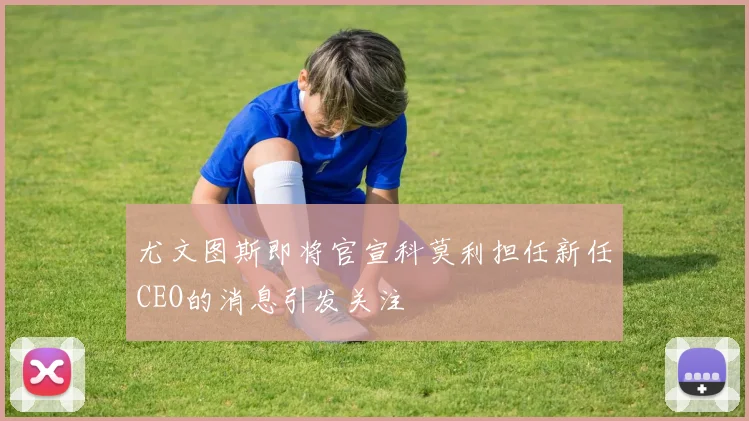 尤文图斯即将官宣科莫利担任新任CEO的消息引发关注