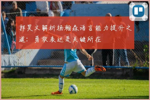 郭昊文解析杨瀚森语言能力提升之道：勇敢表达是关键所在