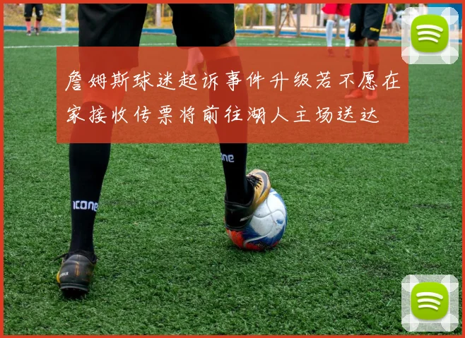 詹姆斯球迷起诉事件升级若不愿在家接收传票将前往湖人主场送达