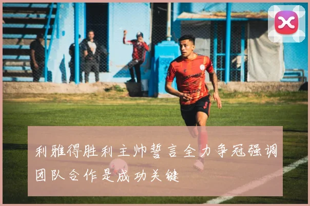 利雅得胜利主帅誓言全力争冠强调团队合作是成功关键