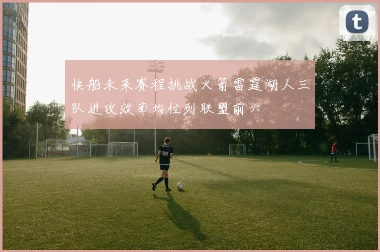 快船未来赛程挑战火箭雷霆湖人三队进攻效率均位列联盟前六
