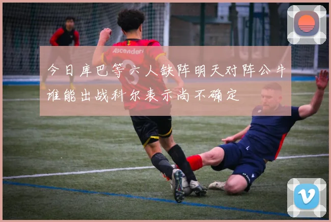 今日库巴等六人缺阵明天对阵公牛谁能出战科尔表示尚不确定