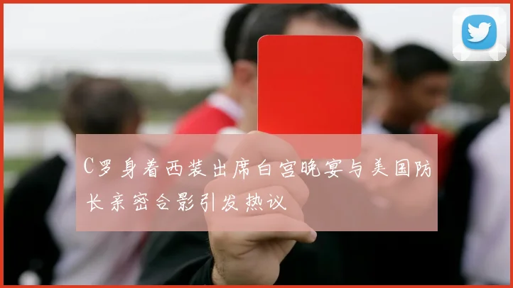 C罗身着西装出席白宫晚宴与美国防长亲密合影引发热议