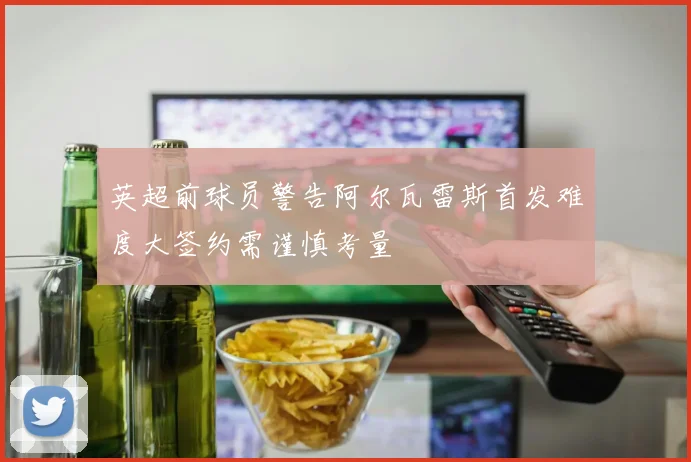 英超前球员警告阿尔瓦雷斯首发难度大签约需谨慎考量
