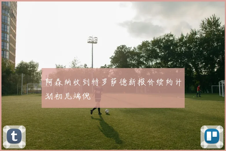 阿森纳收到特罗萨德新报价续约计划初见端倪