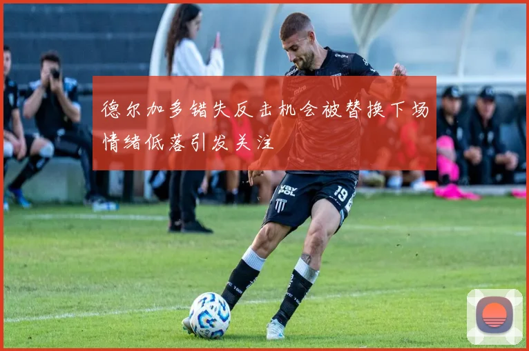 德尔加多错失反击机会被替换下场情绪低落引发关注