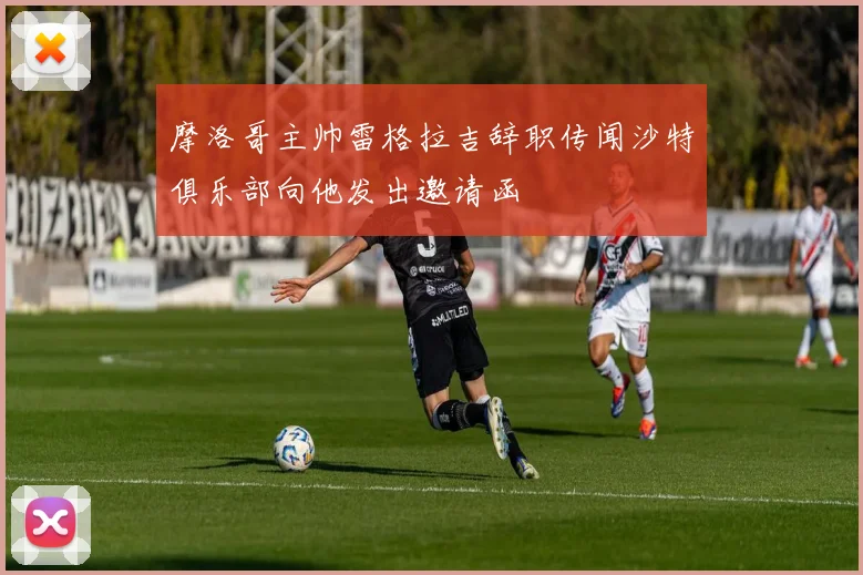 摩洛哥主帅雷格拉吉辞职传闻沙特俱乐部向他发出邀请函