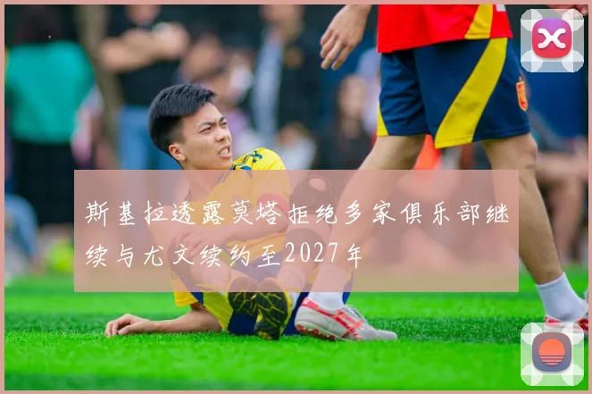 斯基拉透露莫塔拒绝多家俱乐部继续与尤文续约至2027年