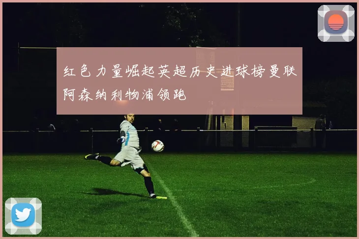 红色力量崛起英超历史进球榜曼联阿森纳利物浦领跑