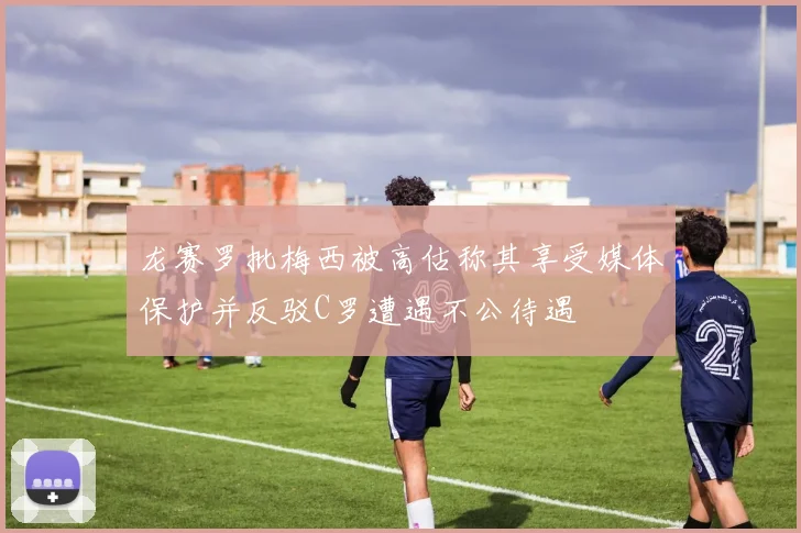 龙赛罗批梅西被高估称其享受媒体保护并反驳C罗遭遇不公待遇