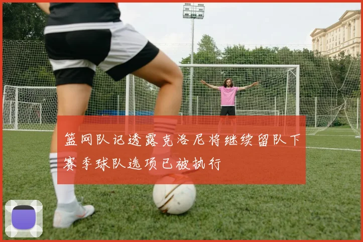篮网队记透露克洛尼将继续留队下赛季球队选项已被执行